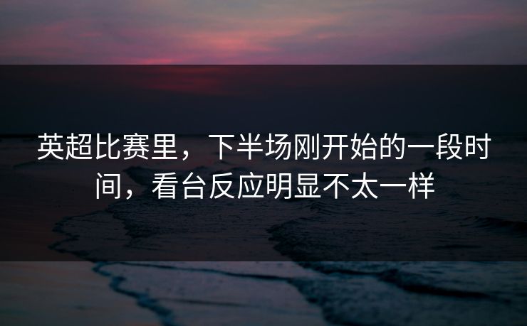 英超比赛里，下半场刚开始的一段时间，看台反应明显不太一样