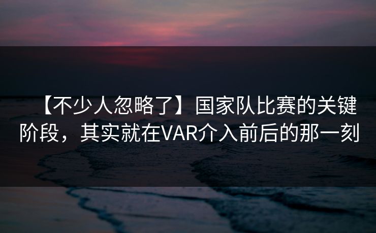 【不少人忽略了】国家队比赛的关键阶段，其实就在VAR介入前后的那一刻