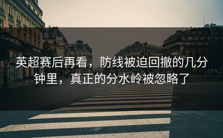 英超赛后再看，防线被迫回撤的几分钟里，真正的分水岭被忽略了