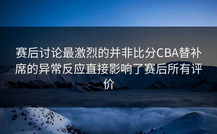赛后讨论最激烈的并非比分CBA替补席的异常反应直接影响了赛后所有评价