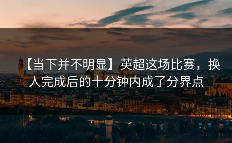 【当下并不明显】英超这场比赛,换人完成后的十分钟内成了分界点 【当下并不明显】英超这场比赛,换人完成后的十分钟内成了分界点