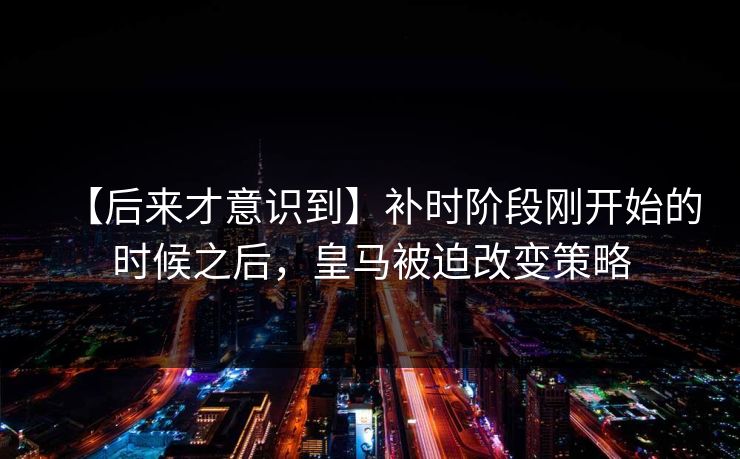 【后来才意识到】补时阶段刚开始的时候之后，皇马被迫改变策略