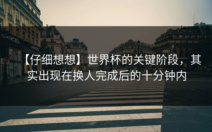【仔细想想】世界杯的关键阶段，其实出现在换人完成后的十分钟内