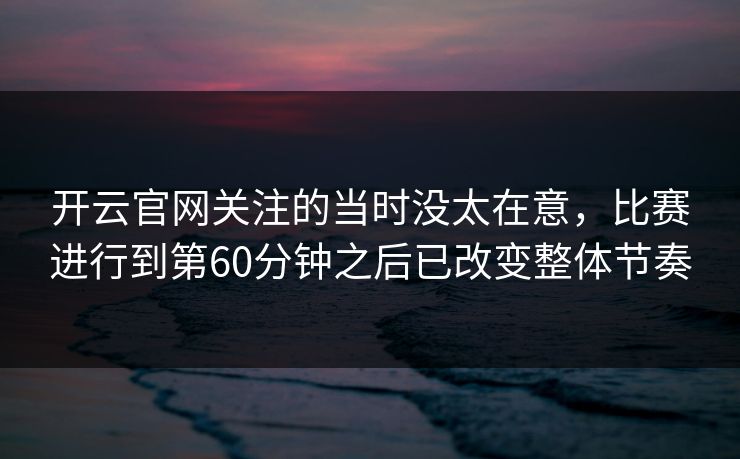 开云官网关注的当时没太在意，比赛进行到第60分钟之后已改变整体节奏