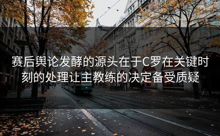 赛后舆论发酵的源头在于C罗在关键时刻的处理让主教练的决定备受质疑