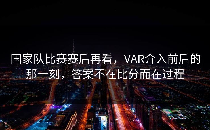 国家队比赛赛后再看，VAR介入前后的那一刻，答案不在比分而在过程
