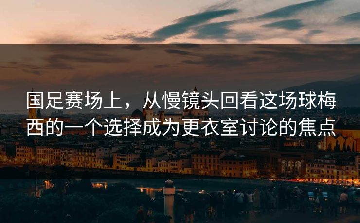 国足赛场上，从慢镜头回看这场球梅西的一个选择成为更衣室讨论的焦点