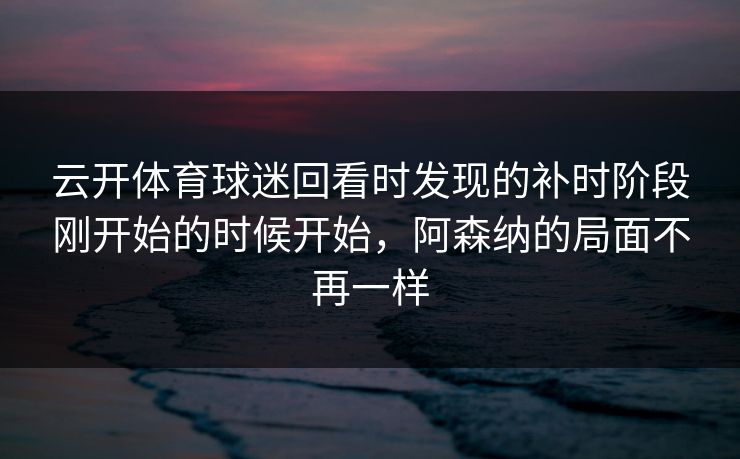 云开体育球迷回看时发现的补时阶段刚开始的时候开始，阿森纳的局面不再一样