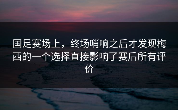 国足赛场上，终场哨响之后才发现梅西的一个选择直接影响了赛后所有评价