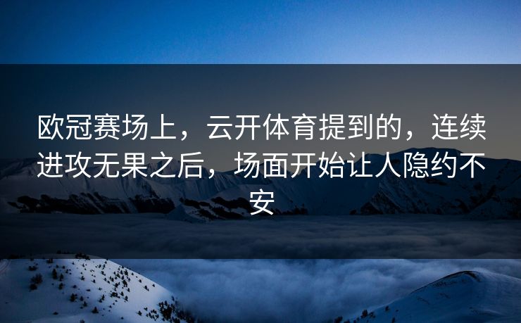 欧冠赛场上，云开体育提到的，连续进攻无果之后，场面开始让人隐约不安