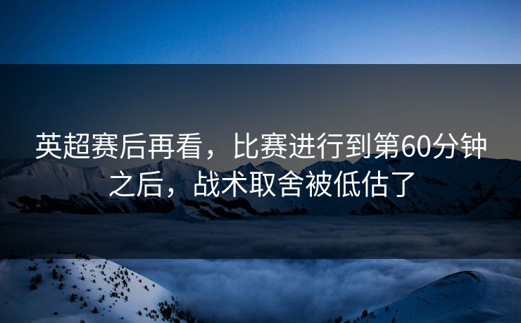 英超赛后再看，比赛进行到第60分钟之后，战术取舍被低估了
