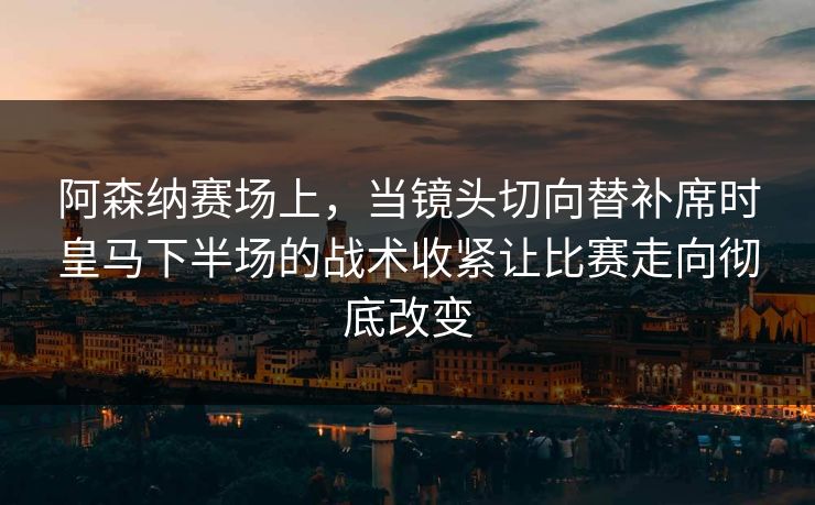 阿森纳赛场上，当镜头切向替补席时皇马下半场的战术收紧让比赛走向彻底改变