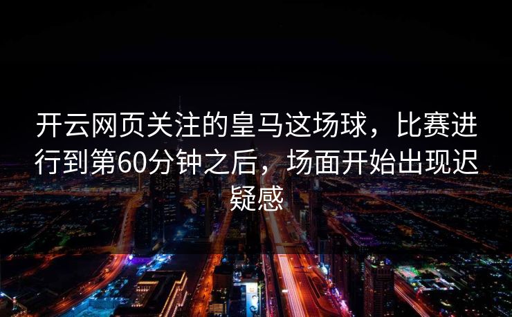 开云网页关注的皇马这场球，比赛进行到第60分钟之后，场面开始出现迟疑感