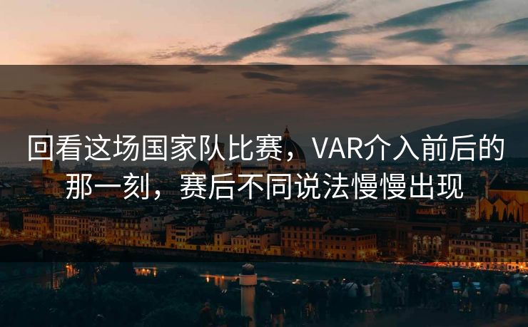 回看这场国家队比赛，VAR介入前后的那一刻，赛后不同说法慢慢出现