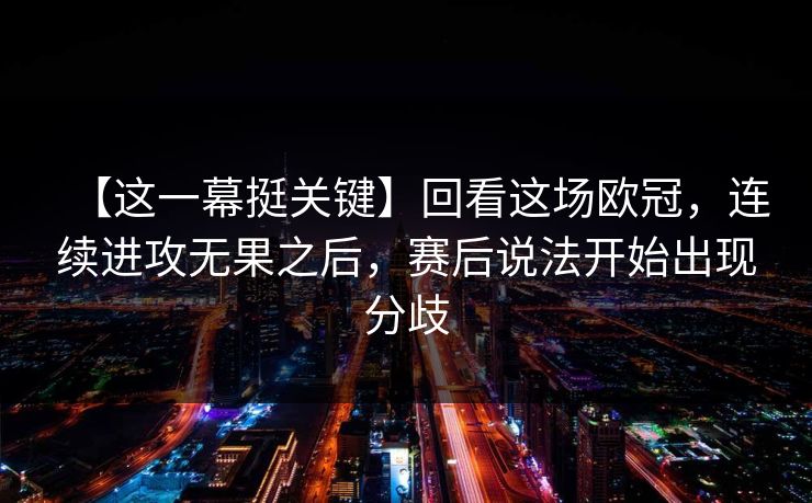 【这一幕挺关键】回看这场欧冠，连续进攻无果之后，赛后说法开始出现分歧