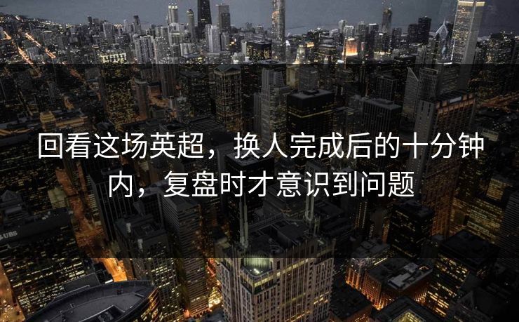 回看这场英超，换人完成后的十分钟内，复盘时才意识到问题