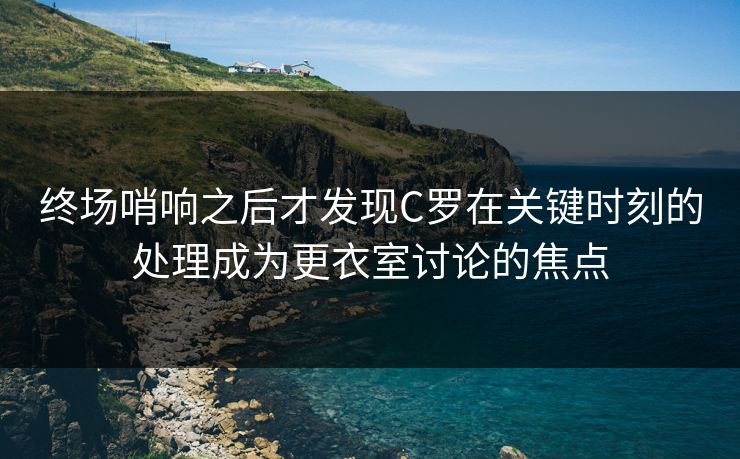 终场哨响之后才发现C罗在关键时刻的处理成为更衣室讨论的焦点